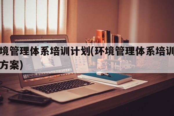 环境管理体系培训计划(环境管理体系培训计划方案)